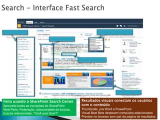 Search - Interface Fast SearchNavegadoresThumbnailsClassificarporqualquer campoResultadosSemelhantesPreviewsResultadosvisuaisconectamosusuários com o conteúdoThumbnails  pra Word e PowerPointVisual Best Bets destacamconteúdosselecionadosPreview no browser semsair da página de resultadosFeitousando o SharePoint Search CenterAproveitatodas as inovações do SharePointWeb Parts, Federação, autocomplete de buscas, buscasrelacionadas, “Vocêquisdizer?”
