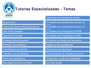 Tutorias Especializadas - Temas

                                     Tipificação da Assistência Social

Busca Ativa                          O trabalho dos Assistentes Sociais na
                                     PSB
Índice de Pobreza Multidimensional   O trabalho dos Assistentes Sociais na
                                     PSE
São Paulo Solidário                  O trabalho dos Psicólogos na PSB
Agenda da Família                    O trabalho dos Psicólogos na PSE

Proteção Social Especial             Problema na Gestão da Secretaria
Proteção Social Básica               Vigilância Socioassitencial

Transferência de Renda               Piso Social de São Paulo
Trabalho com as famílias             Financiamento da Assistência Social

Rede Socioassitencial                Programas Locais de Capacitação
Recursos Humanos e SUAS              Controle Social
 