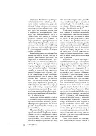 cadercadercadercadercadernosnosnosnosnos fundap104
Além desses dois fatores, o aparato go-
vernamental também é objeto de lotea-
mento político-partidário e de grupos de
interesse. Todas as estruturas, em todos os
níveis de governo e a cada governo, a cada
nova gestão, são novamente loteadas para
os partidos e para os grupos de apoio. Desse
modo, cada uma dessas fatias – que já é
campo de uma dada corporação e de um
grupo de interesses que extrapola a
corporação setorial – passa por um novo
loteamento político-partidário. Todos os
setores, como Educação, Obras, Saúde etc.,
são campos de interesse de fornecedores,
de produtores, de corporações e de grupos
político-partidários.
Esses fatores, que decorrem de escolhas
político-ideológicas, fizeram com que a
estrutura governamental, que deveria ser
cooperativa, no sentido de melhorar a qua-
lidade de vida das pessoas, seja de fato com-
petitiva. A lógica de competição reflete a
própria competição entre grupos de inte-
resse e facções. Isso fica bem evidente, por
exemplo, na hora de dividir o orçamento,
quando a briga é por mais verba para a Saú-
de, ou para a Educação, mais para Obras,
com transferência de verba de um setor para
outro etc. Essa é uma lógica que não tem
nada a ver com a necessidade das pessoas
ou dos grupos populacionais, que têm, sim,
perfis diferentes, mas referidos ao lugar, à
região onde vivem, a suas características
socioeconômicas e culturais. E que preci-
sam, integradamente, de condições de de-
senvolvimento social, de condições ambien-
tais e de infra-estrutura.
São as características socioeconômicas
e culturais que singularizam os grupos que
o governo deveria estar atendendo, no sen-
tido de garantir o provimento dos direitos
que estão na Constituição, como é de sua
responsabilidade.
Mas, na realidade, o aparato governa-
mental, essa pirâmide fatiada, nem sempre
olha para os grupos populacionais, para os
conjuntos de pessoas, atento para as
vulnerabilidades e oportunidades que os
identificam. O aparato governamental pro-
vém itens isolados “para todos”, valendo-
se de uma leitura míope do conceito de
universalização, pois não pode dar a mes-
ma coisa para diferentes grupos sem se per-
guntar: “Que diferença isso fará?”.
O aparato governamental preocupa-se
com cada uma de suas fatias e seus produ-
tos, isoladamente. Dificilmente consegui-
mos perceber, nos vários níveis de gover-
no, a prática da avaliação de resultados. Faz-
se a avaliação dos produtos oferecidos:
quantas consultas foram realizadas, quantas
cestas básicas estão sendo distribuídas, quais
as obras terminadas. Mas, de fato, que di-
ferença isso fez para o grupo que vive em
tal região, com tal perfil, para segmento
tal ou qual, que tem determinadas caracte-
rísticas? Isso é uma coisa que não se sabe
nem se pergunta.
Atualmente, a sociedade volta-se para a
questão da juventude, que é um segmento
da população sempre muito esquecido nas
políticas públicas. Temos tido, tradicional-
mente, políticas para crianças, além de po-
líticas mais genéricas, mas nunca houve
preocupação maior com uma política para
a juventude. E menos ainda para as varia-
das juventudes – a que mora no interior,
nas áreas fronteiriças, ou a que vive na re-
gião metropolitana; para a juventude rica,
com oportunidades; para a juventude po-
bre, vulnerável a muitos outros riscos além
daqueles naturais da idade. E essas ques-
tões continuam "presas" de setores. A Saú-
de se ocupa da questão da Aids, da preven-
ção de doenças sexualmente transmissíveis
(DST). A Educação cuida do ensino fun-
damental, do ensino médio. A Assistência
fica dando bolsa, cesta básica, e coisas des-
se tipo. E esses itens acabam atingindo as
pessoas e as famílias de uma forma meio
desconjuntada. Não é necessariamente a
mesma família que recebe essas coisas de
maneira integrada e/ou continuada. Por-
tanto, essa atuação não permite superar a
exclusão social nem promove efetivamente
o desenvolvimento social.
Então, a oportunidade do tema deve-
se a uma queixa generalizada em relação
 