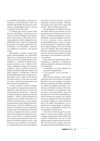 cadercadercadercadercadernosnosnosnosnos fundap 105
aos resultados das políticas e ações gover-
namentais. E particularmente sobre essa
manifesta dificuldade dos governos em di-
minuir as desigualdades sociais e reverter
os quadros de exclusão social.
É evidente que existem outras razões
para essa dificuldade, começando com as
razões de caráter ideológico, que limitam,
dentre outras coisas, as alternativas de mu-
dança, saltando aos olhos a flagrante incom-
patibilidade entre a lógica de organização
do governo, essa lógica segmentada e de-
sarticulada, e as necessidades e expectati-
vas complexas das pessoas e dos grupos
sociais.
Retomando o conceito, estamos defi-
nindo intersetorialidade ou transetoriali-
dade como a articulação de saberes e expe-
riências com vistas ao planejamento, para a
realização e a avaliação de políticas, pro-
gramas e projetos, com o objetivo de al-
cançar resultados sinérgicos em situações
complexas. Trata-se, portanto, de buscar
alcançar resultados integrados visando a um
efeito sinérgico. Transpondo a idéia de
transdisciplinaridade para o campo das or-
ganizações, o que se quer, muito mais do
que juntar setores, é criar uma nova dinâ-
mica para o aparato governamental, com
base territorial e populacional.
Convém ressaltar a idéia de sinergia.
Essa questão de os programas atuarem iso-
ladamente, provendo itens essenciais sem
a preocupação de integrá-los — ainda que
se tenham programas, agendas e grupos de
trabalho —, reflete-se muito claramente no
orçamento, por exemplo. Basta olhar o or-
çamento do Estado para ver que progra-
mas prioritários, assim definidos pelo pró-
prio governo, não têm acolhida no orça-
mento. O orçamento torna-se aquela peça
de ficção que revela muito bem as clausuras
setoriais, a separação dos setores, a compe-
tição entre os grupos de interesse que ocu-
pam os vários setores. A avaliação dos pla-
nos e projetos governamentais mal acom-
panha os resultados efetivos, ou seja, o que
aconteceu com as famílias e com as pesso-
as. Acompanha apenas itens de produção,
processos e itens de estrutura, o que foi
produzido e o que foi entregue: “Entrega-
mos tantas casas, tantas cestas, tantas salas
de aula”. Mas que diferença isso fez?
Uma perspectiva de trabalho interseto-
rial implica mais do que justapor ou com-
por projetos que continuem sendo formu-
lados e realizados setorialmente. Interse-
torialidade, ou transetorialidade, não é isso.
Às vezes, as pessoas usam a expressão
intersetorialidade para se referir a conjun-
tos de projetos que eventualmente estabe-
lecem algum diálogo na hora da formula-
ção ou da avaliação. Mas aqui estamos fa-
lando de uma perspectiva muito maior do
que essa e que tem um conjunto de impli-
cações para a ação do Estado, seja ela dire-
ta ou indireta.
Duas coisas são fundamentais sobre a
formulação, a realização e a avaliação de
políticas, programas e projetos intersetoriais
ou transetoriais:
− a focalização, com base regional, em
segmentos da população; e
− a preocupação com resultados e
impactos.
Mas é preciso examinar o que se pode
chamar de cisão entre produto e resultado.
Quando se tem, por exemplo, um progra-
ma de assentamento de famílias, o produto
é o número de famílias assentadas e os tí-
tulos que as famílias receberam. O resulta-
do seria conhecido ao acompanhar o que
aconteceu com essas famílias, a partir do
assentamento. Elas estão conseguindo pro-
duzir? Permanecem naquela casa, naquele
terreno ou naquela terra? O assentamento
teve algum impacto no desenvolvimento
local e da região? Normalmente, esse re-
sultado não é acompanhado. E, justamen-
te por não ser acompanhado, muitas vezes
são repetidos erros históricos.
Em todos os níveis de governo, o pro-
blema é o mesmo. Por exemplo: o governo
consegue entregar determinado número de
unidades habitacionais, mas não se sabe
quanto tempo as pessoas ficaram nas mora-
dias. Isso levanta uma questão: essas mes-
mas pessoas continuarão pedindo uma mo-
 