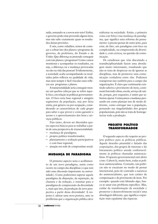 cadercadercadercadercadernosnosnosnosnos fundap106
radia, somando-se a novos sem-teto? Enfim,
o governo pode estar provendo alguns itens,
mas não sabe exatamente quais os resulta-
dos dessas provisões.
E nós, como cidadãos, temos de come-
çar a cobrar isso dos planos e programas de
governo, da prefeitura, do Estado e da
União. Que diferença se pretende conseguir
com tais planos e programas? Como vamos
monitorar e acompanhar os resultados, ou
seja, a diferença ou a mudança provocadas
ou não na vida das pessoas? Evidentemente,
a sociedade acaba acompanhando os resul-
tados pelos reflexos na qualidade de vida,
mas nem sempre é fácil vincular esses refle-
xos aos programas e planos.
A transetorialidade seria conseguir mon-
tar um quebra-cabeças que se refere àque-
le foco, em relação às políticas governamen-
tais. O foco teria base regional e atingiria
segmentos da população, seja por faixa
etária, por gênero ou por ocupação, consi-
derando as características de cada grupo
para saber o que prover e como garantir o
acesso e o aproveitamento dos bens e ser-
viços públicos.
Para tanto, devem ser discutidos qua-
tro aspectos básicos para se trabalhar a par-
tir de uma perspectiva de transetorialidade:
− mudança de paradigma;
− projeto político transformador;
− planejamento e avaliação participativos
e com base regional;
− atuação em rede de compromisso social.
MUDANÇA DE PARADIGMA
O primeiro aspecto seria o acolhimen-
to de um novo paradigma, assim como
ocorre no campo das disciplinas (o que tem
sido uma discussão importante na univer-
sidade). Como poderemos superar aquele
paradigma da disjunção, da separação, da
clausura e da redução, e transitar para o
paradigma de compreensão da diversidade
e, mais que isso, da produção de nova pers-
pectiva a partir dessa diversidade? A res-
posta é: adotar uma nova postura, ante os
problemas que a organização pública deve
enfrentar na sociedade. Então, a primeira
coisa a ser feita é essa mudança de paradig-
ma, que significa uma reforma do pensa-
mento: é preciso pensar de outro jeito, para
criar, de fato, um paradigma com foco na
complexidade, na compreensão da diversi-
dade e, com certeza, na questão da comu-
nicação.
Os estudiosos que vêm discutindo a
transdisciplinaridade fazem uma aborda-
gem muito interessante, ressaltando que
não se trata de desprezar ou de ignorar as
disciplinas, mas de promover uma comu-
nicação verdadeira entre elas. Podemos
transportar isso também para o campo das
organizações. É claro que continuarão exis-
tindo saberes e provimento de itens, conti-
nuará havendo obras, escola, serviço de saú-
de, porque, por enquanto, é assim que sa-
bemos operar. Começamos a mudança pen-
sando em como planejar isso de modo di-
ferente, como entregar isso à população,
pensando nas singularidades dos grupos
populacionais, pois não se trata de homoge-
neizar toda a produção.
PROJETO POLÍTICO
TRANSFORMADOR
O segundo aspecto diz respeito ao pro-
jeto político para as políticas públicas.
Aquele desenho piramidal e fatiado das
corporações, dos grupos de interesse e do
loteamento político atende confortavel-
mente às políticas chamadas assistencia-
listas. O aparato governamental está afeito
a isso. Cabem lá, muito bem, todas as polí-
ticas assistencialistas. Contudo, tais políti-
cas não se encaixam no modo de pensar
intersetorial, pois ele contradiz a natureza
do assistencialismo, que tem caráter de
compensação e de provimento de itens. Por
exemplo: quando está faltando algo, bus-
ca-se sanar esse problema específico. Mas,
cuidar da transformação da sociedade e
promover o desenvolvimento social é uma
abordagem diferente, que significa a repar-
tição mais equânime das riquezas.
 