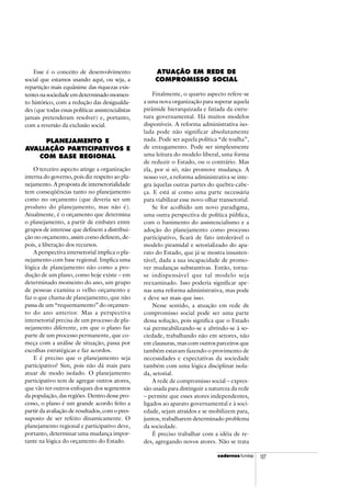 cadercadercadercadercadernosnosnosnosnos fundap 107
Esse é o conceito de desenvolvimento
social que estamos usando aqui, ou seja, a
repartição mais equânime das riquezas exis-
tentes na sociedade em determinado momen-
to histórico, com a redução das desigualda-
des (que todas essas políticas assistencialistas
jamais pretenderam resolver) e, portanto,
com a reversão da exclusão social.
PLANEJAMENTO E
AVALIAÇÃO PARTICIPATIVOS E
COM BASE REGIONAL
O terceiro aspecto atinge a organização
interna do governo, pois diz respeito ao pla-
nejamento. A proposta de intersetorialidade
tem conseqüências tanto no planejamento
como no orçamento (que deveria ser um
produto do planejamento, mas não é).
Atualmente, é o orçamento que determina
o planejamento, a partir de embates entre
grupos de interesse que definem a distribui-
ção no orçamento, assim como definem, de-
pois, a liberação dos recursos.
A perspectiva intersetorial implica o pla-
nejamento com base regional. Implica uma
lógica de planejamento não como a pro-
dução de um plano, como hoje existe – em
determinado momento do ano, um grupo
de pessoas examina o velho orçamento e
faz o que chama de planejamento, que não
passa de um “requentamento” do orçamen-
to do ano anterior. Mas a perspectiva
intersetorial precisa de um processo de pla-
nejamento diferente, em que o plano faz
parte de um processo permanente, que co-
meça com a análise de situação, passa por
escolhas estratégicas e faz acordos.
E é preciso que o planejamento seja
participativo? Sim, pois não dá mais para
atuar de modo isolado. O planejamento
participativo tem de agregar outros atores,
que vão ter outros enfoques dos segmentos
da população, das regiões. Dentro desse pro-
cesso, o plano é um grande acordo feito a
partir da avaliação de resultados, com o pres-
suposto de ser refeito dinamicamente. O
planejamento regional e participativo deve,
portanto, determinar uma mudança impor-
tante na lógica do orçamento do Estado.
ATUAÇÃO EM REDE DE
COMPROMISSO SOCIAL
Finalmente, o quarto aspecto refere-se
a uma nova organização para superar aquela
pirâmide hierarquizada e fatiada da estru-
tura governamental. Há muitos modelos
disponíveis. A reforma administrativa iso-
lada pode não significar absolutamente
nada. Pode ser aquela política “de toalha”,
de enxugamento. Pode ser simplesmente
uma leitura do modelo liberal, uma forma
de reduzir o Estado, ou o contrário. Mas
ela, por si só, não promove mudança. A
nosso ver, a reforma administrativa se inte-
gra àquelas outras partes do quebra-cabe-
ça. E está aí como uma parte necessária
para viabilizar esse novo olhar transetorial.
Se for acolhido um novo paradigma,
uma outra perspectiva de política pública,
com o banimento do assistencialismo e a
adoção do planejamento como processo
participativo, ficará de fato intolerável o
modelo piramidal e setorializado do apa-
rato do Estado, que já se mostra insusten-
tável, dada a sua incapacidade de promo-
ver mudanças substantivas. Então, torna-
se indispensável que tal modelo seja
reexaminado. Isso poderia significar ape-
nas uma reforma administrativa, mas pode
e deve ser mais que isso.
Nesse sentido, a atuação em rede de
compromisso social pode ser uma parte
dessa solução, pois significa que o Estado
vai permeabilizando-se e abrindo-se à so-
ciedade, trabalhando não em setores, não
em clausuras, mas com outros parceiros que
também estavam fazendo o provimento de
necessidades e expectativas da sociedade
também com uma lógica disciplinar isola-
da, setorial.
A rede de compromisso social – expres-
são usada para distinguir a natureza da rede
– permite que esses atores independentes,
ligados ao aparato governamental e à soci-
edade, sejam atraídos e se mobilizem para,
juntos, trabalharem determinado problema
da sociedade.
É preciso trabalhar com a idéia de re-
des, agregando novos atores. Não se trata
 