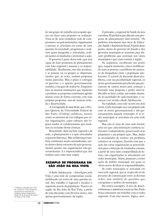 cadercadercadercadercadernosnosnosnosnos fundap108
2 Proposta articulada pelo Prof.
Dr. Luciano A. Prates Junqueira,
no processo de assessoria da
Fundap à Direção Regional de
Saúde XX da Secretaria de Estado
da Saúde de São Paulo.
de um grupo de trabalho preocupado ape-
nas em fazer uma proposta ou avaliação.
Trata-se de uma verdadeira rede de com-
promisso, na qual instituições, organizações
e pessoas se articulam em torno de uma
questão da sociedade, programam e reali-
zam ações integradas e articuladas, avali-
am juntos os resultados e reorientam a ação.
O governo é parte dessa rede, que será
capaz de fazer propostas de planejamento
com base regional e assumir a co-respon-
sabilidade. Atualmente, isso não acontece,
e as pessoas ou os grupos se dispersam,
mesmo que, às vezes, tenham propostas
muito parecidas. Mas o plano é entregue
ao governo e o aparato governamental,
sozinho, é incapaz de realizá-lo. Enquanto
isso, as mesmas instituições que ajudaram
a produzir as propostas continuam agindo
muitas vezes de forma coerente com suas
próprias propostas, mas de maneira isola-
da e desarticulada.
A Cartografia de uma Rede, que o Pro-
jeto Quixote da Universidade Federal de
São Paulo (Unifesp) publicou, mostra
como os meninos de rua trafegam por vá-
rias organizações, cujos esforços não lo-
gram mudar os condicionantes que resul-
tam na exclusão dessas crianças.
Resumindo: além da base regional e da
rede, o planejamento e a ação articulados
requerem liderança. Mas as lideranças tam-
bém continuam muito setorializadas, tan-
to dentro dessa estrutura da ação governa-
mental quanto nas organizações não-go-
vernamentais. E é imprescindível que elas
tenham uma visão mais ampla.
EXEMPLO DE PROGRAMA EM
SÃO JOÃO DA BOA VISTA
A Rede Adolescente – InterAções pela
Vida é uma rede de compromisso social,
mobilizada em torno de uma questão so-
cial. Seu trabalho é regional e focaliza o
segmento jovem da população. Nasceu na
região de São João da Boa Vista, a partir
de uma discussão com diversos atores, não
apenas governamentais, da região.
A princípio, a regional de Saúde da área
convidou 25 prefeitos para discutir uma pro-
posta de planejamento inter-setorial.2
Os
prefeitos articularam suas áreas de Educa-
ção, Saúde e Assistência Social. A partir desse
ponto, atores do governo do Estado e dos
governos municipais se reuniram para dis-
cutir problemas que ocorriam nos vários
municípios e que eram comuns à região.
Na seqüência, escolheram um ponto
que, naquele momento, estava mobilizan-
do mais as pessoas: o problema do aumen-
to da drogadição entre a população ado-
lescente. E a partir da discussão desse pro-
blema, com sua peculiaridade regional, os
atores governamentais perceberam que pre-
cisavam de outros atores para começar a
formular uma proposta e poder intervir.
Decidiu-se fazer, então, um amplo chama-
do às sociedades de cada município, e co-
meçou a ser tecida a Rede Adolescente.
Na realidade, essa rede ocorre em dois
níveis. Cada município tece sua própria rede
com os atores governamentais e não-go-
vernamentais daquele município. E as re-
des municipais se articulam em uma rede
regional.
Mas não se trata de uma rede formal,
uma vez que cada instituição continua au-
tônoma e independente, preservando seus
propósitos e sua própria ação. Mas, dadas
as necessidades de resolver um problema
comum e se energizar, fazendo com que a
ação das várias organizações se potenciali-
zem para a obtenção de resultados comuns,
a partir de uma visão compartilhada de fu-
turo, tais organizações se articularam em
redes municipais. Assim, passaram a existir
ações de âmbito municipal, nas quais os
vários atores dividem as responsabilidades.
As redes municipais se articulam em
uma rede regional, que se ocupa não só do
processo de comunicação entre as diversas
redes, mas também de questões que
extrapolam o âmbito do município.
Há outros exemplos. A área de desen-
volvimento e assistência social em São Paulo
busca estruturar um trabalho com as redes
regionais. Com essa mesma lógica, aten-
 