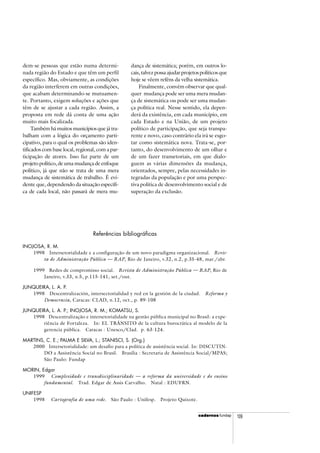 cadercadercadercadercadernosnosnosnosnos fundap 109
Referências bibliográficas
INOJOSA, R. M.
1998 Intersetorialidade e a configuração de um novo paradigma organizacional. Revis-
ta de Administração Pública — RAP, Rio de Janeiro, v.32, n.2, p.35-48, mar./abr.
1999 Redes de compromisso social. Revista de Administração Pública — RAP, Rio de
Janeiro, v.33, n.5, p.115-141, set./out.
JUNQUEIRA, L. A. P.
1998 Descentralización, intersectorialidad y red en la gestión de la ciudad. Reforma y
Democracia, Caracas: CLAD, n.12, oct., p. 89-108
JUNQUEIRA, L. A. P.; INOJOSA, R. M.; KOMATSU, S.
1998 Descentralização e intersetorialidade na gestão pública municipal no Brasil: a expe-
riência de Fortaleza. In: EL TRÁNSITO de la cultura burocrática al modelo de la
gerencia pública. Caracas : Unesco/Clad. p. 63-124.
MARTINS, C. E.; PALMA E SILVA, L.; STANISCI, S. (Org.)
2000 Intersetorialidade: um desafio para a política de assistência social. In: DISCUTIN-
DO a Assistência Social no Brasil. Brasília : Secretaria de Assistência Social/MPAS;
São Paulo: Fundap
MORIN, Edgar
1999 Complexidade e transdisciplinaridade — a reforma da universidade e do ensino
fundamental. Trad. Edgar de Assis Carvalho. Natal : EDUFRN.
UNIFESP
1998 Cartografia de uma rede. São Paulo : Unifesp. Projeto Quixote.
dem-se pessoas que estão numa determi-
nada região do Estado e que têm um perfil
específico. Mas, obviamente, as condições
da região interferem em outras condições,
que acabam determinando-se mutuamen-
te. Portanto, exigem soluções e ações que
têm de se ajustar a cada região. Assim, a
proposta em rede dá conta de uma ação
muito mais focalizada.
Também há muitos municípios que já tra-
balham com a lógica do orçamento parti-
cipativo, para o qual os problemas são iden-
tificados com base local, regional, com a par-
ticipação de atores. Isso faz parte de um
projeto político, de uma mudança de enfoque
político, já que não se trata de uma mera
mudança de sistemática de trabalho. É evi-
dente que, dependendo da situação específi-
ca de cada local, não passará de mera mu-
dança de sistemática; porém, em outros lo-
cais, talvez possa ajudar projetos políticos que
hoje se vêem reféns da velha sistemática.
Finalmente, convém observar que qual-
quer mudança pode ser uma mera mudan-
ça de sistemática ou pode ser uma mudan-
ça política real. Nesse sentido, ela depen-
derá da existência, em cada município, em
cada Estado e na União, de um projeto
político de participação, que seja transpa-
rente e novo, caso contrário ela irá se esgo-
tar como sistemática nova. Trata-se, por-
tanto, do desenvolvimento de um olhar e
de um fazer transetoriais, em que dialo-
guem as várias dimensões da mudança,
orientados, sempre, pelas necessidades in-
tegradas da população e por uma perspec-
tiva política de desenvolvimento social e de
superação da exclusão.
 