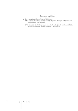 cadercadercadercadercadernosnosnosnosnos fundap110
Documentos arquivísticos
FUNDAP – Fundação do Desenvolvimento Administrativo
1997 Processo de mudança organizacional da Prefeitura Municipal de Fortaleza (CE),
Relatório Final. São Paulo. jul.
1998 Relatório Final à Direção Regional de Saúde de São João da Boa Vista DIR XX,
Secretaria de Estado da Saúde de São Paulo. São Paulo. jul.
 