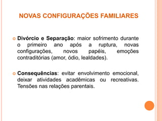 NOVAS CONFIGURAÇÕES FAMILIARES
 Divórcio e Separação: maior sofrimento durante
o primeiro ano após a ruptura, novas
configurações, novos papéis, emoções
contraditórias (amor, ódio, lealdades).
 Consequências: evitar envolvimento emocional,
deixar atividades acadêmicas ou recreativas.
Tensões nas relações parentais.
 
