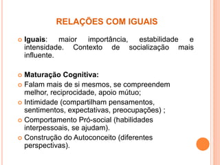 RELAÇÕES COM IGUAIS
 Iguais: maior importância, estabilidade e
intensidade. Contexto de socialização mais
influente.
 Maturação Cognitiva:
 Falam mais de si mesmos, se compreendem
melhor, reciprocidade, apoio mútuo;
 Intimidade (compartilham pensamentos,
sentimentos, expectativas, preocupações) ;
 Comportamento Pró-social (habilidades
interpessoais, se ajudam).
 Construção do Autoconceito (diferentes
perspectivas).
 