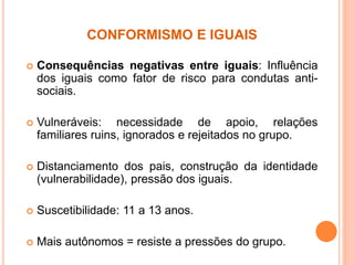 CONFORMISMO E IGUAIS
 Consequências negativas entre iguais: Influência
dos iguais como fator de risco para condutas anti-
sociais.
 Vulneráveis: necessidade de apoio, relações
familiares ruins, ignorados e rejeitados no grupo.
 Distanciamento dos pais, construção da identidade
(vulnerabilidade), pressão dos iguais.
 Suscetibilidade: 11 a 13 anos.
 Mais autônomos = resiste a pressões do grupo.
 