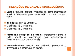 RELAÇÕES DE CASAL E ADOLESCÊNCIA
 Casal: impulso sexual, imitação de comportamentos
adultos, interesse pelo outro sexo ou pelo mesmo
sexo.
 Iniciação: fatores sociais...
 Meninas: 12 e 14 anos.
 Meninos: 13 e 15 anos.
 Primeiras relações de casal: importantes para a
vida social e emocional dos adolescentes
(ajustamento socioemocional).
 Necessidades: sexual, de afiliação (companhia,
diversão), de afeição e de apoio.
 