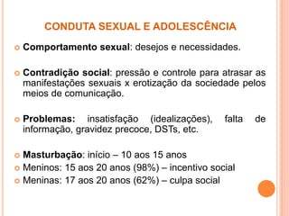 CONDUTA SEXUAL E ADOLESCÊNCIA
 Comportamento sexual: desejos e necessidades.
 Contradição social: pressão e controle para atrasar as
manifestações sexuais x erotização da sociedade pelos
meios de comunicação.
 Problemas: insatisfação (idealizações), falta de
informação, gravidez precoce, DSTs, etc.
 Masturbação: início – 10 aos 15 anos
 Meninos: 15 aos 20 anos (98%) – incentivo social
 Meninas: 17 aos 20 anos (62%) – culpa social
 
