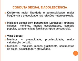 CONDUTA SEXUAL E ADOLESCÊNCIA
 Ocidente: maior liberdade e permissividade, maior
freqüência e precocidade nas relações heterossexuais.
 Iniciação sexual com penetração (variações): grandes
cidades, meninos, menos escolarizados, camada
popular, características familiares (grau de controle).
 Vida Sexual:
 Meninos – precocidade, promiscuidade, maior
valorização do coito.
 Meninas – reduzida, menos gratificante, sentimentos
de culpa, sexualidade = afetividade.
 