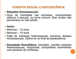 CONDUTA SEXUAL E ADOLESCÊNCIA
 Relações Homossexuais:
 Grau de intimidade nas amizades, necessidades
afetivas e sexuais, se torna comum. Mas muitos não
permanece na vida adulta.
 Início:
 Meninos – 13 anos
 Meninas – 15 anos
 Falta de interesse heterossexual, primeiros desejos
homossexuais. Define-se no final da adolescência.
 Sociedade Homofóbica: camuflam, mantêm relações
heterossexuais. Importante: compartilhar sentimentos
com pessoas de confiança.
 