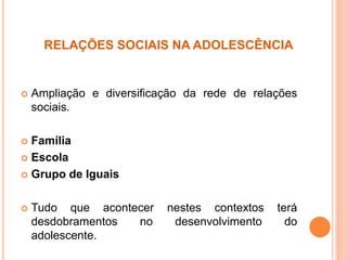 RELAÇÕES SOCIAIS NA ADOLESCÊNCIA
 Ampliação e diversificação da rede de relações
sociais.
 Família
 Escola
 Grupo de Iguais
 Tudo que acontecer nestes contextos terá
desdobramentos no desenvolvimento do
adolescente.
 