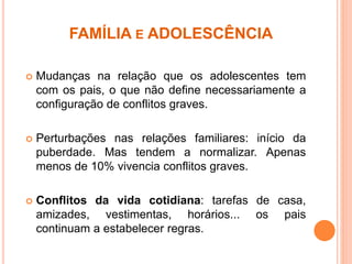 FAMÍLIA E ADOLESCÊNCIA
 Mudanças na relação que os adolescentes tem
com os pais, o que não define necessariamente a
configuração de conflitos graves.
 Perturbações nas relações familiares: início da
puberdade. Mas tendem a normalizar. Apenas
menos de 10% vivencia conflitos graves.
 Conflitos da vida cotidiana: tarefas de casa,
amizades, vestimentas, horários... os pais
continuam a estabelecer regras.
 