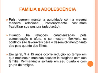FAMÍLIA E ADOLESCÊNCIA
 Pais: querem manter a autoridade com a mesma
maneira relacional. Posteriormente costumam
flexibilizar sua postura (adaptação).
 Quando há relações caracterizadas pela
comunicação e afeto, e se mostram flexíveis, os
conflitos são favoráveis para o desenvolvimento tanto
dos pais quanto dos filhos.
 Em geral, 9 à 15 anos ocorre redução no tempo em
que meninos e meninas passam interagindo com sua
família. Permanência solitária em seu quarto e com
grupo de amigos.
 