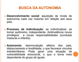 BUSCA DA AUTONOMIA
 Desenvolvimento social: aquisição de níveis de
autonomia cada vez maiores em relação aos seus
pais.
 Processo de Individuação: se individualizar, se
tornar autônomo, independente. Ambivalência novos
privilégios e novas responsabilidades (condutas
maduras e infantis).
 Autonomia: desvinculação afetiva dos pais,
distanciamento e hostilidade, o que favorece vínculos
extrafamiliares. Pode gerar uma situação de
vulnerabilidade emocional, o que o torna mais
dependente do grupo de iguais.
 