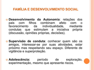 FAMÍLIA E DESENVOLVIMENTO SOCIAL
 Desenvolvimento da Autonomia: relações dos
pais com filhos combinam afeto com o
favorecimento da individualidade, mediante
condutas que estimulam a iniciativa própria
(discussão, opiniões próprias, decisões).
 Supervisão de conduta: conhecer quem são os
amigos, interessar-se por suas atividades, estar
próximo mas respeitando seu espaço. Diferente de
vigilância e superproteção.
 Adolescência: período de exploração,
experimentação, mesmo que apresente riscos.
 