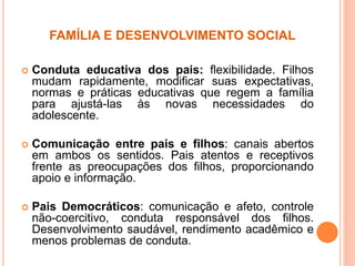 FAMÍLIA E DESENVOLVIMENTO SOCIAL
 Conduta educativa dos pais: flexibilidade. Filhos
mudam rapidamente, modificar suas expectativas,
normas e práticas educativas que regem a família
para ajustá-las às novas necessidades do
adolescente.
 Comunicação entre pais e filhos: canais abertos
em ambos os sentidos. Pais atentos e receptivos
frente as preocupações dos filhos, proporcionando
apoio e informação.
 Pais Democráticos: comunicação e afeto, controle
não-coercitivo, conduta responsável dos filhos.
Desenvolvimento saudável, rendimento acadêmico e
menos problemas de conduta.
 
