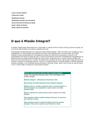 - O que é missão integral?
- Preparando a igreja

- Mobilização da igreja
- Mobilização da igreja e da comunidade
- Desenvolvimento da liderança da igreja
- Igreja e defesa de direitos
- Igreja e gestão de desastres




O que é Missão Integral?

A missão integral está relacionada com a expressão e vivência da fé em Jesus Cristo por parte da igreja, de
uma forma não dividida e em todos os aspectos da vida.

A Declaração da Rede Miquéias diz o seguinte sobre Missão Integral: “Não é somente uma questão de que o
evangelismo e o envolvimento social devam ser feitos concomitantemente. Ao invés disso, na missão
integral a nossa proclamação tem conseqüências sociais ao motivarmos as pessoas a amarem e se
arrependerem em todas as áreas da vida. O nosso envolvimento social tem conseqüências evangelísticas ao
testemunharmos a graça transformadora de Jesus Cristo. Se ignorarmos o mundo, traímos a Palavra de
Deus que nos envia para servir o mundo. Se ignorarmos a Palavra de Deus, não teremos nada para levar ao
mundo. A justiça e a justificação pela fé, o louvor e as ações políticas, a transformação no âmbito espiritual,
material e pessoal, e as mudanças estruturais devem caminhar juntas. Assim como vimos na vida de Jesus,
o ser e o fazer estão no âmago da nossa tarefa integral.”




                        Outros materiais para leitura sobre missão integral
                        Clique nos seguintes links para obter mais informações sobre
                        missão integral:

                        Missão integral - definição da Tearfund (33K)

                        Declaração da Rede Miquéias sobre Missão Integral

                        Reflita sobre a relação existente entre a proclamação e a
                        demonstração (ou evangelismo e ação social) na missão
                        integral (64K)

                        Quatro estudos de casos breves sobre a prática da missão
                        integral

                        Uma palestra sobre missão integral feita para os parceiros
                        da Tearfund na Índia

                        Uma palestra sobre o papel da igreja local em missão
                        integral feita para os parceiros da Tearfund na Índia
 