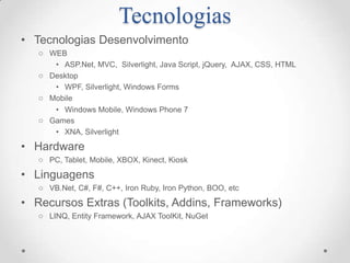 Tecnologias
• Tecnologias Desenvolvimento
   o WEB
      • ASP.Net, MVC, Silverlight, Java Script, jQuery, AJAX, CSS, HTML
   o Desktop
      • WPF, Silverlight, Windows Forms
   o Mobile
      • Windows Mobile, Windows Phone 7
   o Games
      • XNA, Silverlight

• Hardware
   o PC, Tablet, Mobile, XBOX, Kinect, Kiosk

• Linguagens
   o VB.Net, C#, F#, C++, Iron Ruby, Iron Python, BOO, etc

• Recursos Extras (Toolkits, Addins, Frameworks)
   o LINQ, Entity Framework, AJAX ToolKit, NuGet
 