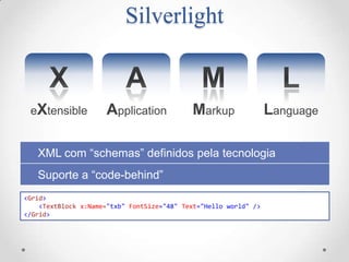 Silverlight


 eXtensible           Application           Markup                Language

   XML com “schemas” definidos pela tecnologia
   Suporte a “code-behind”
<Grid>
    <TextBlock x:Name="txb" FontSize="48" Text="Hello world" />
</Grid>
 