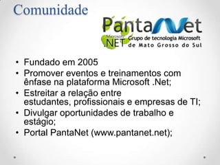 Comunidade


• Fundado em 2005
• Promover eventos e treinamentos com
  ênfase na plataforma Microsoft .Net;
• Estreitar a relação entre
  estudantes, profissionais e empresas de TI;
• Divulgar oportunidades de trabalho e
  estágio;
• Portal PantaNet (www.pantanet.net);
 