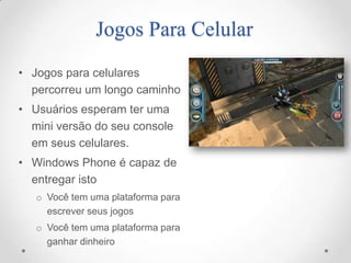 Jogos Para Celular
• Jogos para celulares
  percorreu um longo caminho
• Usuários esperam ter uma
  mini versão do seu console
  em seus celulares.
• Windows Phone é capaz de
  entregar isto
   o Você tem uma plataforma para
     escrever seus jogos
   o Você tem uma plataforma para
     ganhar dinheiro
 