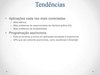 Tendências
• Aplicações cada vez mais conectadas
   o Mais latência
   o Mais problemas de responsividade da interface gráfica (IG)
   o Mais problemas de escalabilidade

• Programação assíncrona
   o Está se tornando a norma em aplicações escaladas e responsivas
   o APIs que são somente assíncronas, como JavaScript e Silverlight
 