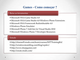 Games - Como começar ?
Baixe as ferramentas

• Microsoft XNA Game Studio 4.0
• Microsoft XNA Game Studio 4.0 Windows Phone Extensions
• Microsoft XNA Framework Redistributable 4.0
• Windows Phone Emulator
• Microsoft Phone 7 Add-Inn for Visual Studio 2010
• Microsoft Windows Phone 7 Developer Resources

Estude

• http://channel9.msdn.com/learn/courses/WP7TrainingKit/
• http://windowsteamblog.com/blog/wpdev/
• http://www.sharpgames.net/
• http://create.msdn.com/
 