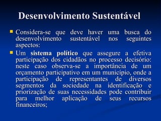 Desenvolvimento SustentávelDesenvolvimento Sustentável
 Considera-se que deve haver uma busca doConsidera-se que deve haver uma busca do
desenvolvimento sustentável nos seguintesdesenvolvimento sustentável nos seguintes
aspectos:aspectos:
 UmUm sistema políticosistema político que assegure a efetivaque assegure a efetiva
participação dos cidadãos no processo decisório:participação dos cidadãos no processo decisório:
neste caso observa-se a importância de umneste caso observa-se a importância de um
orçamento participativo em um município, onde aorçamento participativo em um município, onde a
participação de representantes de diversosparticipação de representantes de diversos
segmentos da sociedade na identificação esegmentos da sociedade na identificação e
priorização de suas necessidades pode contribuirpriorização de suas necessidades pode contribuir
para melhor aplicação de seus recursospara melhor aplicação de seus recursos
financeiros;financeiros;
 