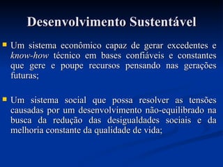 Desenvolvimento SustentávelDesenvolvimento Sustentável
 Um sistema econômico capaz de gerar excedentes eUm sistema econômico capaz de gerar excedentes e
know-howknow-how técnico em bases confiáveis e constantestécnico em bases confiáveis e constantes
que gere e poupe recursos pensando nas geraçõesque gere e poupe recursos pensando nas gerações
futuras;futuras;
 Um sistema social que possa resolver as tensõesUm sistema social que possa resolver as tensões
causadas por um desenvolvimento não-equilibrado nacausadas por um desenvolvimento não-equilibrado na
busca da redução das desigualdades sociais e dabusca da redução das desigualdades sociais e da
melhoria constante da qualidade de vida;melhoria constante da qualidade de vida;
 