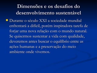 Dimensões e os desafios doDimensões e os desafios do
desenvolvimento sustentáveldesenvolvimento sustentável
 Durante o século XXI a sociedade mundialDurante o século XXI a sociedade mundial
enfrentará a difícil, porém inspiradora tarefa deenfrentará a difícil, porém inspiradora tarefa de
forjar uma nova relação com o mundo natural.forjar uma nova relação com o mundo natural.
Se quisermos sustentar a vida com qualidade,Se quisermos sustentar a vida com qualidade,
deveremos antes buscar o equilíbrio entre asdeveremos antes buscar o equilíbrio entre as
ações humanas e a preservação do meioações humanas e a preservação do meio
ambiente onde vivemos.ambiente onde vivemos.
 