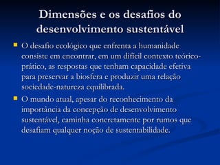 Dimensões e os desafios doDimensões e os desafios do
desenvolvimento sustentáveldesenvolvimento sustentável
 O desafio ecológico que enfrenta a humanidadeO desafio ecológico que enfrenta a humanidade
consiste em encontrar, em um difícil contexto teórico-consiste em encontrar, em um difícil contexto teórico-
prático, as respostas que tenham capacidade efetivaprático, as respostas que tenham capacidade efetiva
para preservar a biosfera e produzir uma relaçãopara preservar a biosfera e produzir uma relação
sociedade-natureza equilibrada.sociedade-natureza equilibrada.
 O mundo atual, apesar do reconhecimento daO mundo atual, apesar do reconhecimento da
importância da concepção de desenvolvimentoimportância da concepção de desenvolvimento
sustentável, caminha concretamente por rumos quesustentável, caminha concretamente por rumos que
desafiam qualquer noção de sustentabilidade.desafiam qualquer noção de sustentabilidade.
 