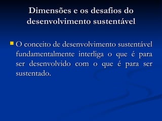Dimensões e os desafios doDimensões e os desafios do
desenvolvimento sustentáveldesenvolvimento sustentável
 O conceito de desenvolvimento sustentávelO conceito de desenvolvimento sustentável
fundamentalmente interliga o que é parafundamentalmente interliga o que é para
ser desenvolvido com o que é para serser desenvolvido com o que é para ser
sustentado.sustentado.
 