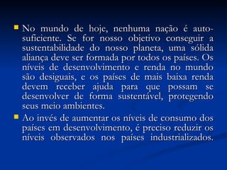  No mundo de hoje, nenhuma nação é auto-No mundo de hoje, nenhuma nação é auto-
suficiente. Se for nosso objetivo conseguir asuficiente. Se for nosso objetivo conseguir a
sustentabilidade do nosso planeta, uma sólidasustentabilidade do nosso planeta, uma sólida
aliança deve ser formada por todos os países. Osaliança deve ser formada por todos os países. Os
níveis de desenvolvimento e renda no mundoníveis de desenvolvimento e renda no mundo
são desiguais, e os países de mais baixa rendasão desiguais, e os países de mais baixa renda
devem receber ajuda para que possam sedevem receber ajuda para que possam se
desenvolver de forma sustentável, protegendodesenvolver de forma sustentável, protegendo
seus meio ambientes.seus meio ambientes.
 Ao invés de aumentar os níveis de consumo dosAo invés de aumentar os níveis de consumo dos
países em desenvolvimento, é preciso reduzir ospaíses em desenvolvimento, é preciso reduzir os
níveis observados nos países industrializados.níveis observados nos países industrializados.
 