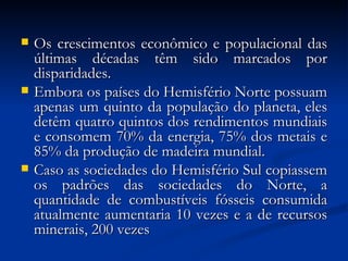  Os crescimentos econômico e populacional dasOs crescimentos econômico e populacional das
últimas décadas têm sido marcados porúltimas décadas têm sido marcados por
disparidades.disparidades.
 Embora os países do Hemisfério Norte possuamEmbora os países do Hemisfério Norte possuam
apenas um quinto da população do planeta, elesapenas um quinto da população do planeta, eles
detêm quatro quintos dos rendimentos mundiaisdetêm quatro quintos dos rendimentos mundiais
e consomem 70% da energia, 75% dos metais ee consomem 70% da energia, 75% dos metais e
85% da produção de madeira mundial.85% da produção de madeira mundial.
 Caso as sociedades do Hemisfério Sul copiassemCaso as sociedades do Hemisfério Sul copiassem
os padrões das sociedades do Norte, aos padrões das sociedades do Norte, a
quantidade de combustíveis fósseis consumidaquantidade de combustíveis fósseis consumida
atualmente aumentaria 10 vezes e a de recursosatualmente aumentaria 10 vezes e a de recursos
minerais, 200 vezesminerais, 200 vezes
 