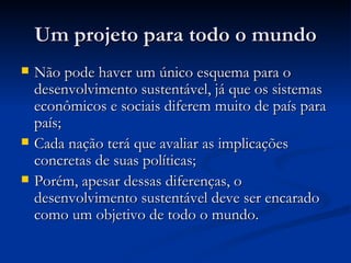 Um projeto para todo o mundoUm projeto para todo o mundo
 Não pode haver um único esquema para oNão pode haver um único esquema para o
desenvolvimento sustentável, já que os sistemasdesenvolvimento sustentável, já que os sistemas
econômicos e sociais diferem muito de país paraeconômicos e sociais diferem muito de país para
país;país;
 Cada nação terá que avaliar as implicaçõesCada nação terá que avaliar as implicações
concretas de suas políticas;concretas de suas políticas;
 Porém, apesar dessas diferenças, oPorém, apesar dessas diferenças, o
desenvolvimento sustentável deve ser encaradodesenvolvimento sustentável deve ser encarado
como um objetivo de todo o mundo.como um objetivo de todo o mundo.
 