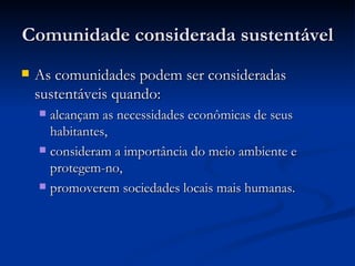 Comunidade considerada sustentávelComunidade considerada sustentável
 As comunidades podem ser consideradasAs comunidades podem ser consideradas
sustentáveis quando:sustentáveis quando:
 alcançam as necessidades econômicas de seusalcançam as necessidades econômicas de seus
habitantes,habitantes,
 consideram a importância do meio ambiente econsideram a importância do meio ambiente e
protegem-no,protegem-no,
 promoverem sociedades locais mais humanas.promoverem sociedades locais mais humanas.
 