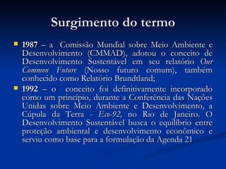 Surgimento do termoSurgimento do termo
 19871987 – a Comissão Mundial sobre Meio Ambiente e– a Comissão Mundial sobre Meio Ambiente e
Desenvolvimento (CMMAD), adotou o conceito deDesenvolvimento (CMMAD), adotou o conceito de
Desenvolvimento Sustentável em seu relatórioDesenvolvimento Sustentável em seu relatório OurOur
Common FutureCommon Future (Nosso futuro comum), também(Nosso futuro comum), também
conhecido como Relatório Brundtland;conhecido como Relatório Brundtland;
 19921992 – o conceito foi definitivamente incorporado– o conceito foi definitivamente incorporado
como um princípio, durante a Conferência das Naçõescomo um princípio, durante a Conferência das Nações
Unidas sobre Meio Ambiente e Desenvolvimento, aUnidas sobre Meio Ambiente e Desenvolvimento, a
Cúpula da Terra -Cúpula da Terra - Eco-92,Eco-92, no Rio de Janeiro. Ono Rio de Janeiro. O
Desenvolvimento Sustentável busca o equilíbrio entreDesenvolvimento Sustentável busca o equilíbrio entre
proteção ambiental e desenvolvimento econômico eproteção ambiental e desenvolvimento econômico e
serviu como base para a formulação da Agenda 21serviu como base para a formulação da Agenda 21
 