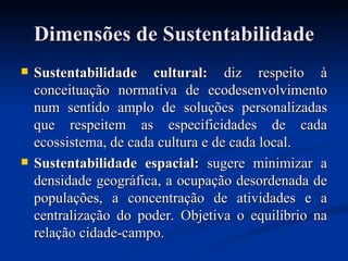 Dimensões de SustentabilidadeDimensões de Sustentabilidade
 Sustentabilidade cultural:Sustentabilidade cultural: diz respeito àdiz respeito à
conceituação normativa de ecodesenvolvimentoconceituação normativa de ecodesenvolvimento
num sentido amplo de soluções personalizadasnum sentido amplo de soluções personalizadas
que respeitem as especificidades de cadaque respeitem as especificidades de cada
ecossistema, de cada cultura e de cada local.ecossistema, de cada cultura e de cada local.
 Sustentabilidade espacial:Sustentabilidade espacial: sugere minimizar asugere minimizar a
densidade geográfica, a ocupação desordenada dedensidade geográfica, a ocupação desordenada de
populações, a concentração de atividades e apopulações, a concentração de atividades e a
centralização do poder. Objetiva o equilíbrio nacentralização do poder. Objetiva o equilíbrio na
relação cidade-campo.relação cidade-campo.
 