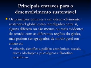 Principais entraves para oPrincipais entraves para o
desenvolvimento sustentáveldesenvolvimento sustentável
 Os principais entraves a um desenvolvimentoOs principais entraves a um desenvolvimento
sustentável global estão interligados entre si,sustentável global estão interligados entre si,
alguns diferem ou são menos ou mais evidentesalguns diferem ou são menos ou mais evidentes
de acordo com as diferentes regiões do globo,de acordo com as diferentes regiões do globo,
mas podem ser agrupados de modo geral emmas podem ser agrupados de modo geral em
entraves:entraves:
 culturais, científicos, político-econômicos, sociais,culturais, científicos, político-econômicos, sociais,
éticos, ideológicos, psicológicos e filosófico-éticos, ideológicos, psicológicos e filosófico-
metafísicos.metafísicos.
 