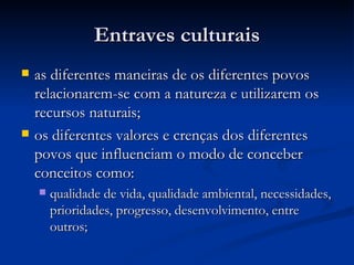 Entraves culturaisEntraves culturais
 as diferentes maneiras de os diferentes povosas diferentes maneiras de os diferentes povos
relacionarem-se com a natureza e utilizarem osrelacionarem-se com a natureza e utilizarem os
recursos naturais;recursos naturais;
 os diferentes valores e crenças dos diferentesos diferentes valores e crenças dos diferentes
povos que influenciam o modo de conceberpovos que influenciam o modo de conceber
conceitos como:conceitos como:
 qualidade de vida, qualidade ambiental, necessidades,qualidade de vida, qualidade ambiental, necessidades,
prioridades, progresso, desenvolvimento, entreprioridades, progresso, desenvolvimento, entre
outros;outros;
 
