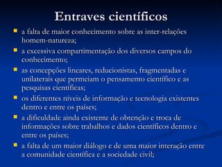 Entraves científicosEntraves científicos
 a falta de maior conhecimento sobre as inter-relaçõesa falta de maior conhecimento sobre as inter-relações
homem-natureza;homem-natureza;
 a excessiva compartimentação dos diversos campos doa excessiva compartimentação dos diversos campos do
conhecimento;conhecimento;
 as concepções lineares, reducionistas, fragmentadas eas concepções lineares, reducionistas, fragmentadas e
unilaterais que permeiam o pensamento científico e asunilaterais que permeiam o pensamento científico e as
pesquisas científicas;pesquisas científicas;
 os diferentes níveis de informação e tecnologia existentesos diferentes níveis de informação e tecnologia existentes
dentro e entre os países;dentro e entre os países;
 a dificuldade ainda existente de obtenção e troca dea dificuldade ainda existente de obtenção e troca de
informações sobre trabalhos e dados científicos dentro einformações sobre trabalhos e dados científicos dentro e
entre os países;entre os países;
 a falta de um maior diálogo e de uma maior interação entrea falta de um maior diálogo e de uma maior interação entre
a comunidade científica e a sociedade civil;a comunidade científica e a sociedade civil;
 