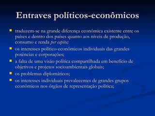 Entraves políticos-econômicosEntraves políticos-econômicos
 traduzem-se na grande diferença econômica existente entre ostraduzem-se na grande diferença econômica existente entre os
países e dentro dos países quanto aos níveis de produção,países e dentro dos países quanto aos níveis de produção,
consumo e rendaconsumo e renda per capita;per capita;
 os interesses político-econômicos individuais das grandesos interesses político-econômicos individuais das grandes
potências e corporações;potências e corporações;
 a falta de uma visão política compartilhada em benefício dea falta de uma visão política compartilhada em benefício de
objetivos e projetos socioambientais globais;objetivos e projetos socioambientais globais;
 os problemas diplomáticos;os problemas diplomáticos;
 os interesses individuais prevalecentes de grandes gruposos interesses individuais prevalecentes de grandes grupos
econômicos nos órgãos de representação política;econômicos nos órgãos de representação política;
 