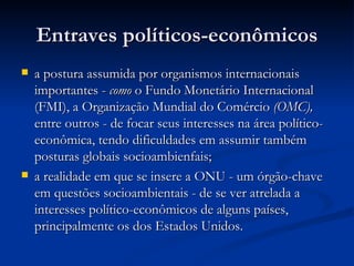 Entraves políticos-econômicosEntraves políticos-econômicos
 a postura assumida por organismos internacionaisa postura assumida por organismos internacionais
importantes -importantes - comocomo o Fundo Monetário Internacionalo Fundo Monetário Internacional
(FMI), a Organização Mundial do(FMI), a Organização Mundial do ComércioComércio (OMC),(OMC),
entre outros - de focar seus interesses na área político-entre outros - de focar seus interesses na área político-
econômica, tendo dificuldades em assumir tambémeconômica, tendo dificuldades em assumir também
posturas globais socioambienfais;posturas globais socioambienfais;
 a realidade em que se insere a ONU - um órgão-chavea realidade em que se insere a ONU - um órgão-chave
em questões socioambientais - de se ver atrelada aem questões socioambientais - de se ver atrelada a
interesses político-econômicos de alguns países,interesses político-econômicos de alguns países,
principalmente os dos Estados Unidos.principalmente os dos Estados Unidos.
 