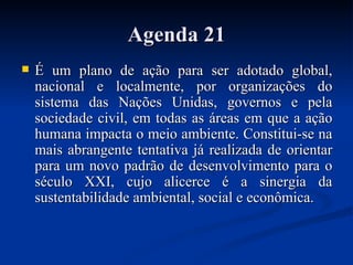 Agenda 21Agenda 21
 É um plano de ação para ser adotado global,É um plano de ação para ser adotado global,
nacional e localmente, por organizações donacional e localmente, por organizações do
sistema das Nações Unidas, governos e pelasistema das Nações Unidas, governos e pela
sociedade civil, em todas as áreas em que a açãosociedade civil, em todas as áreas em que a ação
humana impacta o meio ambiente. Constitui-se nahumana impacta o meio ambiente. Constitui-se na
mais abrangente tentativa já realizada de orientarmais abrangente tentativa já realizada de orientar
para um novo padrão de desenvolvimento para opara um novo padrão de desenvolvimento para o
século XXI, cujo alicerce é a sinergia daséculo XXI, cujo alicerce é a sinergia da
sustentabilidade ambiental, social e econômica.sustentabilidade ambiental, social e econômica.
 