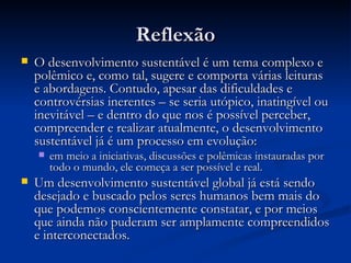 ReflexãoReflexão
 O desenvolvimento sustentável é um tema complexo eO desenvolvimento sustentável é um tema complexo e
polêmico e, como tal, sugere e comporta várias leituraspolêmico e, como tal, sugere e comporta várias leituras
e abordagens. Contudo, apesar das dificuldades ee abordagens. Contudo, apesar das dificuldades e
controvérsias inerentes – se seria utópico, inatingível oucontrovérsias inerentes – se seria utópico, inatingível ou
inevitável – e dentro do que nos é possível perceber,inevitável – e dentro do que nos é possível perceber,
compreender e realizar atualmente, o desenvolvimentocompreender e realizar atualmente, o desenvolvimento
sustentável já é um processo em evolução:sustentável já é um processo em evolução:
 em meio a iniciativas, discussões e polêmicas instauradas porem meio a iniciativas, discussões e polêmicas instauradas por
todo o mundo, ele começa a ser possível e real.todo o mundo, ele começa a ser possível e real.
 Um desenvolvimento sustentável global já está sendoUm desenvolvimento sustentável global já está sendo
desejado e buscado pelos seres humanos bem mais dodesejado e buscado pelos seres humanos bem mais do
que podemos conscientemente constatar, e por meiosque podemos conscientemente constatar, e por meios
que ainda não puderam ser amplamente compreendidosque ainda não puderam ser amplamente compreendidos
e interconectados.e interconectados.
 
