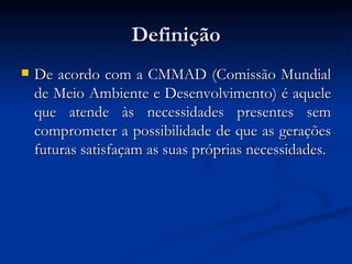 DefiniçãoDefinição
 De acordo com a CMMAD (Comissão MundialDe acordo com a CMMAD (Comissão Mundial
de Meio Ambiente e Desenvolvimento) é aquelede Meio Ambiente e Desenvolvimento) é aquele
que atende às necessidades presentes semque atende às necessidades presentes sem
comprometer a possibilidade de que as geraçõescomprometer a possibilidade de que as gerações
futuras satisfaçam as suas próprias necessidades.futuras satisfaçam as suas próprias necessidades.
 