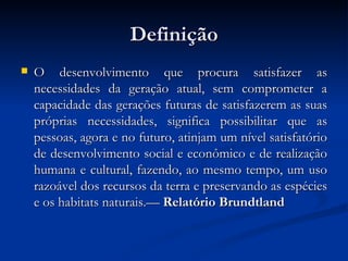DefiniçãoDefinição
 O desenvolvimento que procura satisfazer asO desenvolvimento que procura satisfazer as
necessidades da geração atual, sem comprometer anecessidades da geração atual, sem comprometer a
capacidade das gerações futuras de satisfazerem as suascapacidade das gerações futuras de satisfazerem as suas
próprias necessidades, significa possibilitar que aspróprias necessidades, significa possibilitar que as
pessoas, agora e no futuro, atinjam um nível satisfatóriopessoas, agora e no futuro, atinjam um nível satisfatório
de desenvolvimento social e econômico e de realizaçãode desenvolvimento social e econômico e de realização
humana e cultural, fazendo, ao mesmo tempo, um usohumana e cultural, fazendo, ao mesmo tempo, um uso
razoável dos recursos da terra e preservando as espéciesrazoável dos recursos da terra e preservando as espécies
e os habitats naturais.—e os habitats naturais.— Relatório BrundtlandRelatório Brundtland
 