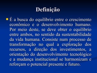 DefiniçãoDefinição
 É a busca do equilíbrio entre o crescimentoÉ a busca do equilíbrio entre o crescimento
econômico e o desenvolvimento humano.econômico e o desenvolvimento humano.
Por meio deste, se deve obter o equilíbrioPor meio deste, se deve obter o equilíbrio
entre ambos, no sentido da sustentabilidadeentre ambos, no sentido da sustentabilidade
da vida humana. Consiste num processo deda vida humana. Consiste num processo de
transformação no qual a exploração dostransformação no qual a exploração dos
recursos, a direção dos investimentos, arecursos, a direção dos investimentos, a
orientação do desenvolvimento tecnológicoorientação do desenvolvimento tecnológico
e a mudança institucional se harmonizam ee a mudança institucional se harmonizam e
reforçam o potencial presente e futuro.reforçam o potencial presente e futuro.
 